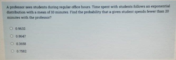 A professor sees students during regular office hours. Time spent with students follows an exponential
distribution with a mean of 10 minutes. Find the probability that a given student spends fewer than 20
minutes with the professor?
O 0.9632
O 0.8647
0.3658
O 0.7582