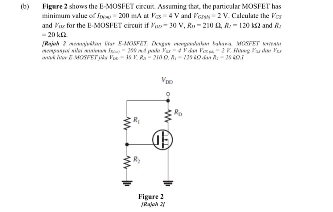 (b)
Figure 2 shows the E-MOSFET circuit. Assuming that, the particular MOSFET has
minimum value of Ip(on) = 200 mA at VGs = 4 V and VGSah) =2 V. Calculate the VGS
and VDs for the E-MOSFET circuit if VDD= 30 V, RD = 210 N, R1 = 120 k and R2
%3D
= 20 k2.
[Rajah 2 menunjukkan litar E-MOSFET. Dengan mengandaikan bahawa, MOSFET tertentu
mempunyai nilai minimum Ip(on) = 200 mA pada VGs = 4 V dan VGS ah) = 2 V. Hitung VGs dan VDs
untuk litar E-MOSFET jika VDD = 30 V, RD = 210 2, R1 = 120 k2 dan R2 = 20 k2.1
VDD
Rp
R1
Figure 2
[Rajah 2]

