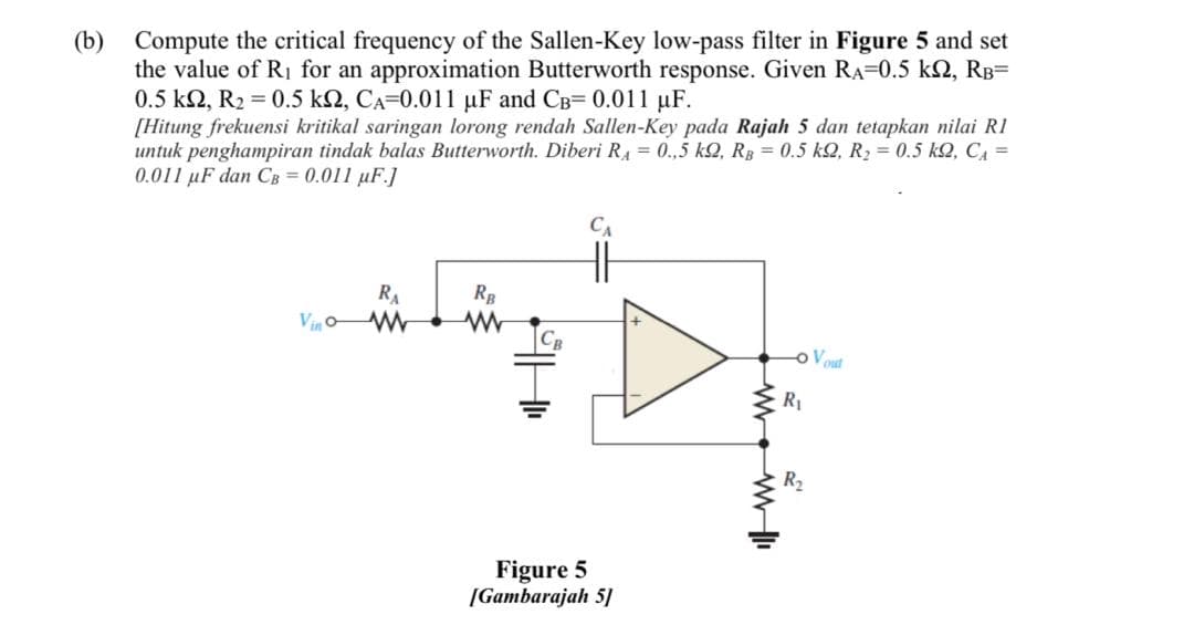 (b)
Compute the critical frequency of the Sallen-Key low-pass filter in Figure 5 and set
the value of R1 for an approximation Butterworth response. Given RA=0.5 k2, RB=
0.5 k2, R2 = 0.5 k2, CA=0.011 uF and CB= 0.011 uF.
[Hitung frekuensi kritikal saringan lorong rendah Sallen-Key pada Rajah 5 dan tetapkan nilai R1
untuk penghampiran tindak balas Butterworth. Diberi RA = 0.,5 k2, Rg = 0.5 kQ, R2 = 0.5 k2, C4 =
0.011 uF dan CB = 0.011 uF.]
RA
Vin
oVout
R1
R2
Figure 5
[Gambarajah 5]
