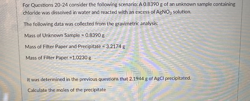 For Questions 20-24 consider the following scenario: A 0.8390 g of an unknown sample containing
chloride was dissolved in water and reacted with an excess of AGNO, solution.
The following data was collected from the gravimětric analysis:
Mass of Unknown Sample = 0.8390 g
Mass of Filter Paper and Precipitate = 3.2174 g
Mass of Filter Paper =1.0230 g
It was determined in the previous questions that 2.1944 g of AgCl precipitated.
Calculate the moles of the precipitate
