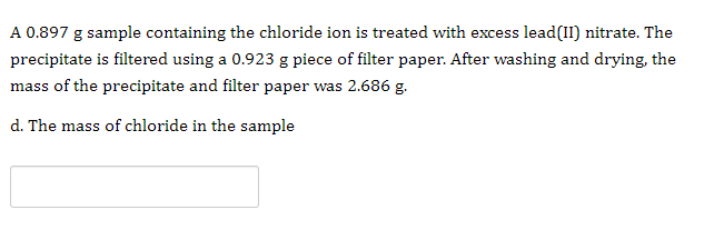 A 0.897 g sample containing the chloride ion is treated with excess lead(II) nitrate. The
precipitate is filtered using a 0.923 g piece of filter paper. After washing and drying, the
mass of the precipitate and filter paper was 2.686 g.
d. The mass of chloride in the sample

