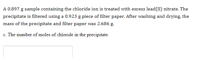 A 0.897 g sample containing the chloride ion is treated with excess lead(II) nitrate. The
precipitate is filtered using a 0.923 g piece of filter paper. After washing and drying, the
mass of the precipitate and filter paper was 2.686 g.
c. The number of moles of chloride in the precipitate.
