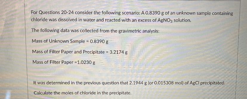 For Questions 20-24 consider the following scenario: A 0.8390 g of an unknown sample containing
chloride was dissolved in water and reacted with an excess of AgNO3 solution.
The following data was collected from the gravimetric analysis:
Mass of Unknown Sample 0.8390 g
Mass of Filter Paper and Precipitate = 3.2174 g
Mass of Filter Paper =1.0230 g
It was determined in the previous question that 2.1944 g (or 0.015308 mol) of AgCI precipitated.
Calculate the moles of chloride in the precipitate.

