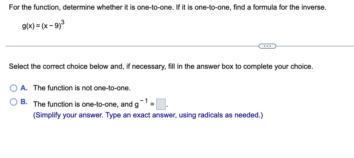 For the function, determine whether it is one-to-one. If it is one-to-one, find a formula for the inverse.
3
g(x) = (x - 9)³
Select the correct choice below and, if necessary, fill in the answer box to complete your choice.
A. The function is not one-to-one.
-1
B. The function is one-to-one, and g
=
(Simplify your answer. Type an exact answer, using radicals as needed.)