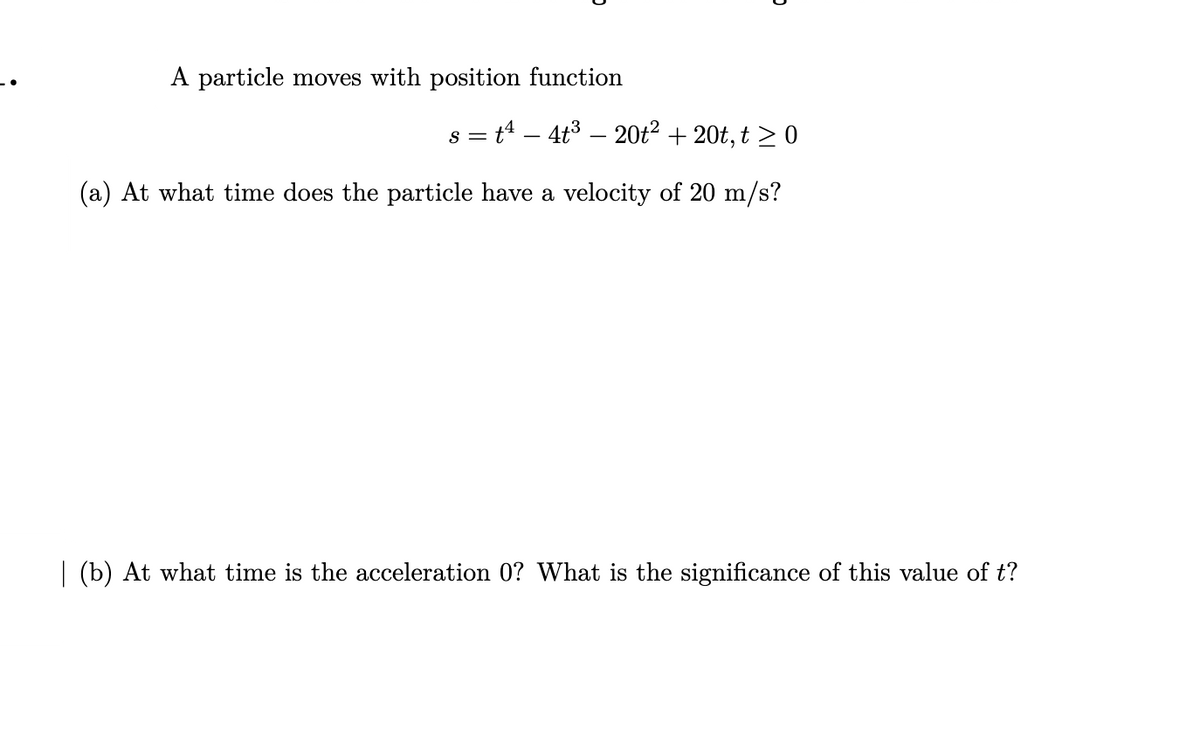 A particle moves with position function
s = t4 – 4t3 – 20t² + 20t, t > 0
(a) At what time does the particle have a velocity of 20 m/s?
(b) At what time is the acceleration 0? What is the significance of this value of t?
