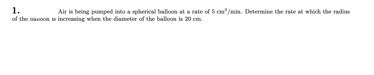 1.
of the paloon is increasing when the diameter of the balloon is 20 cm.
Air is being pumped into a spherical balloon at a rate of 5 cm3/min. Determine the rate at which the radius
