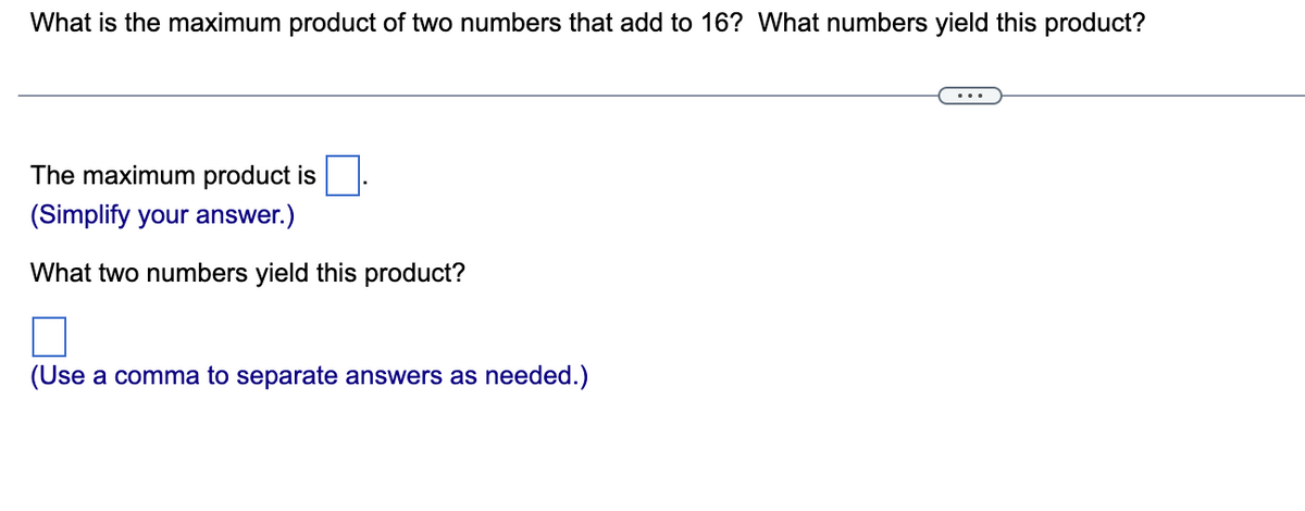 What is the maximum product of two numbers that add to 16? What numbers yield this product?
The maximum product is
(Simplify your answer.)
What two numbers yield this product?
(Use a comma to separate answers as needed.)