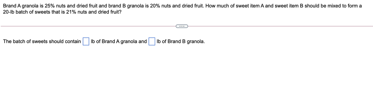 Brand A granola is 25% nuts and dried fruit and brand B granola is 20% nuts and dried fruit. How much of sweet item A and sweet item B should be mixed to form a
20-lb batch of sweets that is 21% nuts and dried fruit?
The batch of sweets should contain
Ib of Brand A granola and
Ib of Brand B granola.
