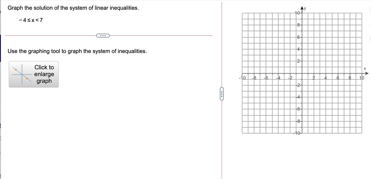 Graph the solution of the system of linear inequalities.
Ay
10-
- 4<x<7
8-
6-
4-
Use the graphing tool to graph the system of inequalities.
Click to
enlarge
graph
-10
-6
-4
10
2-
-4-
-6-
-8-
