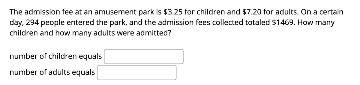 The admission fee at an amusement park is $3.25 for children and $7.20 for adults. On a certain
day, 294 people entered the park, and the admission fees collected totaled $1469. How many
children and how many adults were admitted?
number of children equals
number of adults equals
