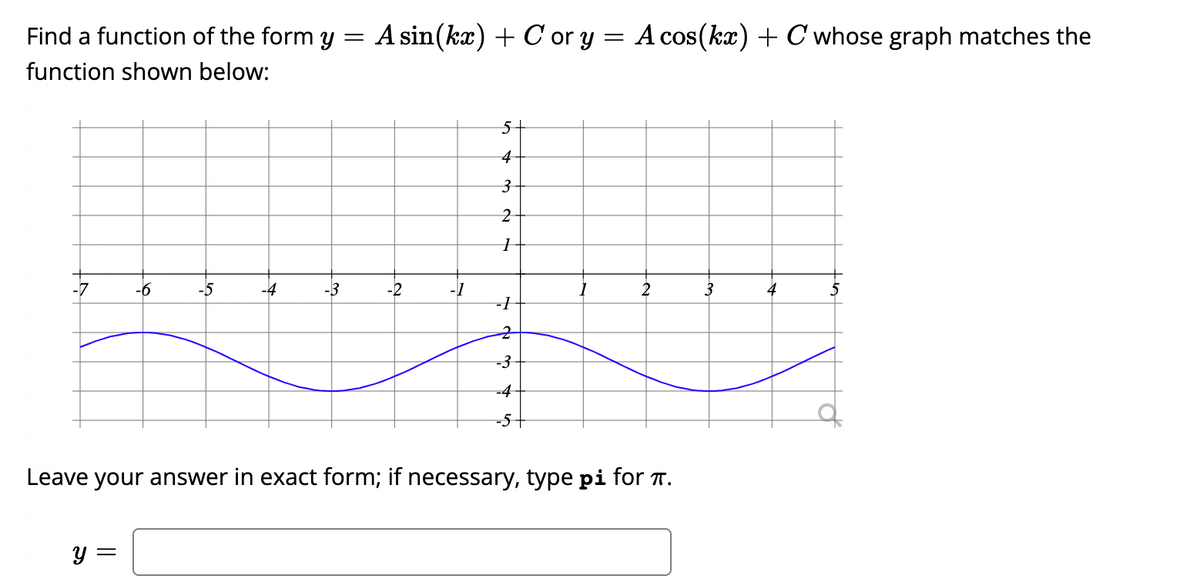 Find a function of the form y =
A sin(kx) + C or y = A cos(kx) + C whose graph matches the
function shown below:
3
-7
-6
-5
-3
-2
-1
-3
-4
-5+
Leave your answer in exact form; if necessary, type pi for T.
y =
