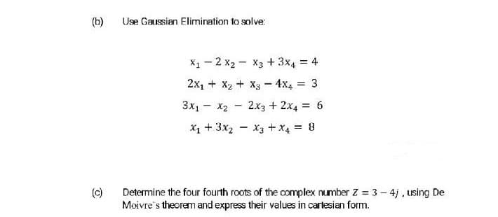 (b)
Use Gaussian Elimination to solve:
X1 - 2 x2 - X3 + 3x4 = 4
2x1 + X2 + X3- 4x4 3
3x1 - X2
2x3 + 2x4 = 6
X1 + 3x2
X3 + x4 = 8
%3D
(c)
Determine the four fourth roots of the complex number Z = 3 - 4j, using De
Moivre's theorem and express their values in carlesian form.
