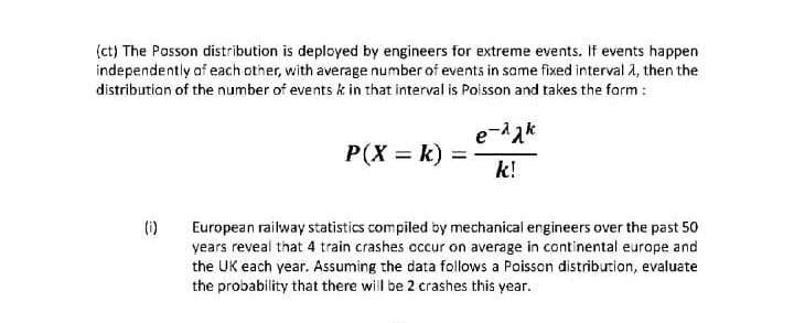 (ct) The Posson distribution is deployed by engineers for extreme events. If events happen
independently af each other, with average number of events in same fixed interval 1, then the
distribution of the number of events k in that interval is Poisson and takes the form :
e-dak
P(X = k) =
k!
(i)
European railway statistics compiled by mechanical engineers over the past 50
years reveal that 4 train crashes cccur on average in continental europe and
the UK each year. Assuming the data follows a Poisson distribution, evaluate
the probability that there will be 2 crashes this year.
