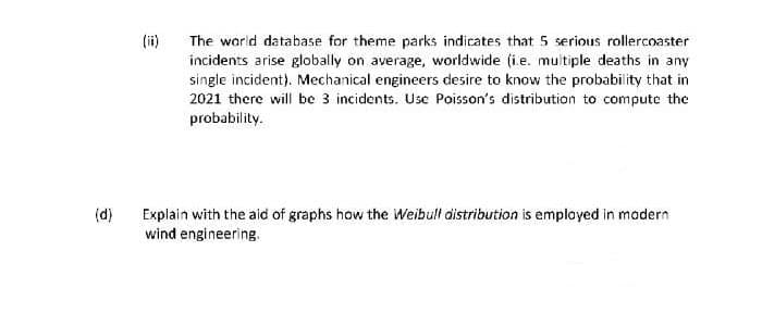 (ii)
The warld database for theme parks indicates that 5 serious rollercoaster
incidents arise globally on average, worldwide (i.e. multiple deaths in any
single incident). Mechanical engineers desire to know the probability that in
2021 there will be 3 incidents. Use Poisson's distribution to compute the
probability.
(d)
Explain with the aid of graphs how the Weibull distribution is employed in modern
wind engineering.
