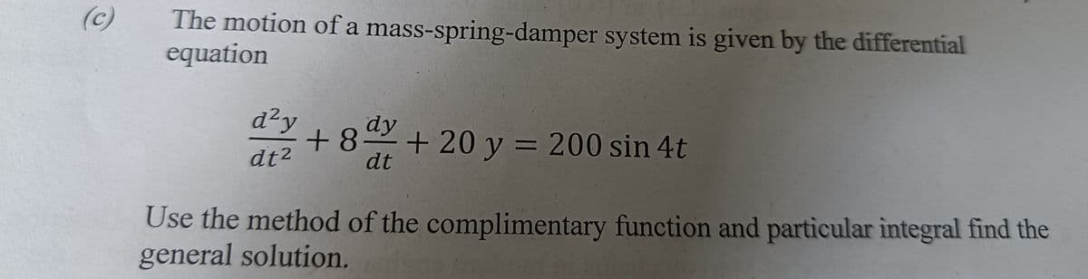 (c)
The motion of a mass-spring-damper system is given by the differential
equation
d²y
+8 +20y = 200 sin 4t
dt
dy
dt2
Use the method of the complimentary function and particular integral find the
general solution.
