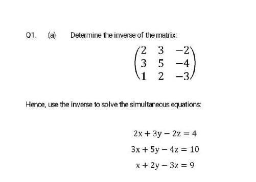 Q1. (a)
Determine the inverse of the matrix:
'2 3 -2
3 5 -4
1 2
-3.
Hence, use the inverse to solve the simultaneous equations:
2x + 3y – 2z = 4
Зх + 5у - 4z % 10
x + 2y – 37 = 9

