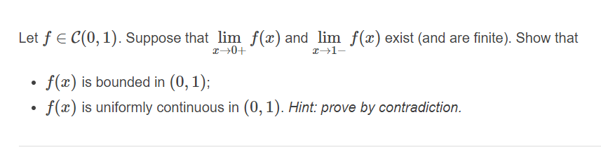 Let f E C(0, 1). Suppose that lim f(x) and lim f(x) exist (and are finite). Show that
• f(x) is bounded in (0, 1);
f(x) is uniformly continuous in (0,1). Hint: prove by contradiction.
