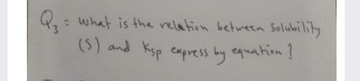 Q: what is the relation between Solubility
(5) and Ksp express by equation!
