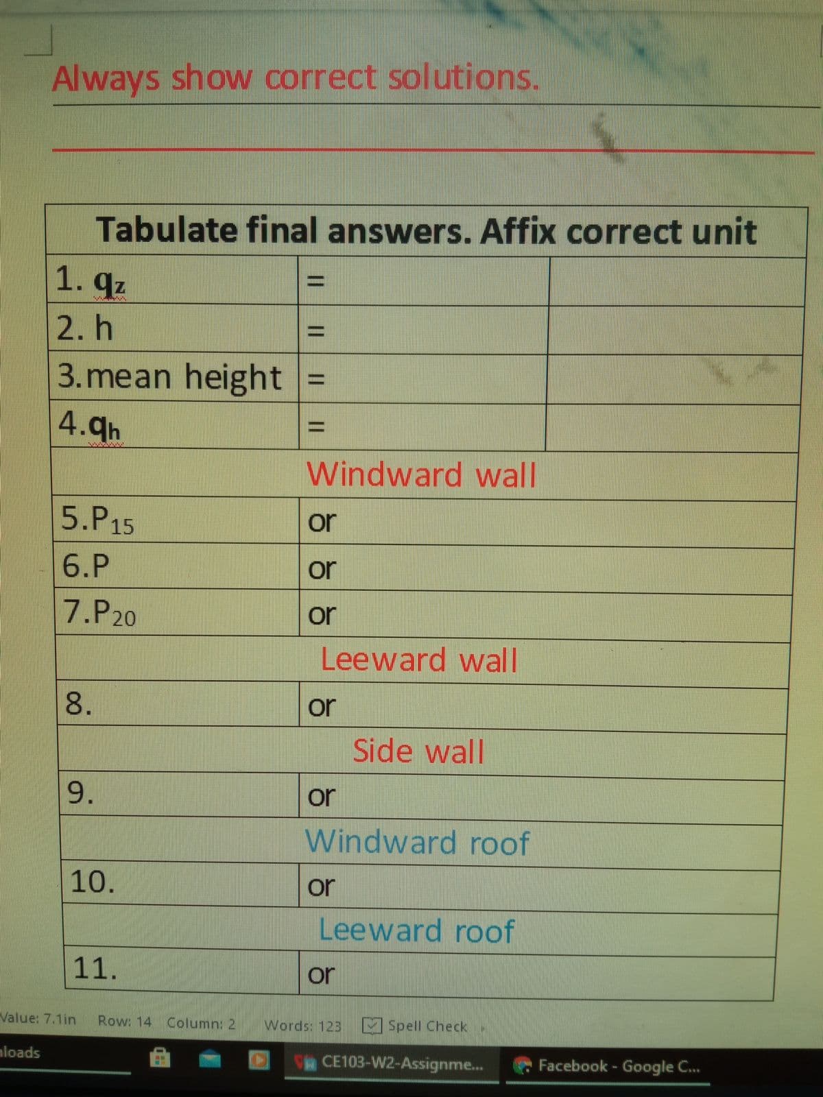 Always show correct solutions.
Tabulate final answers. Affix correct unit
1. qz
2. h
3. mean height
%D
4.9h
Windward wall
5.P15
or
6.P
or
7.P20
or
Leeward wall
or
Side wall
9.
or
Windward roof
10.
or
Leeward roof
11.
or
Value: 7.1in
Row: 14 Column: 2
Words: 123
MSpell Check
mloads
CE103-W2-Assignme...
Facebook - Google C...
%3D
8.
