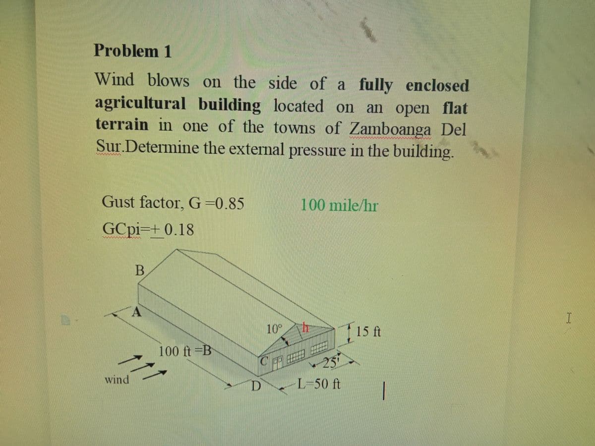 Problem 1
Wind blows on the side of a fully enclosed
agricultural building located on an open flat
terrain in one of the towns of Zamboanga Del
Sur.Determine the external pressure in the building.
Gust factor, G=0.85
100 mile/hr
GCpi=+ 0.18
B
A
10°
15 ft
100 ft =B
C币田
257
wind
D L-50 ft
