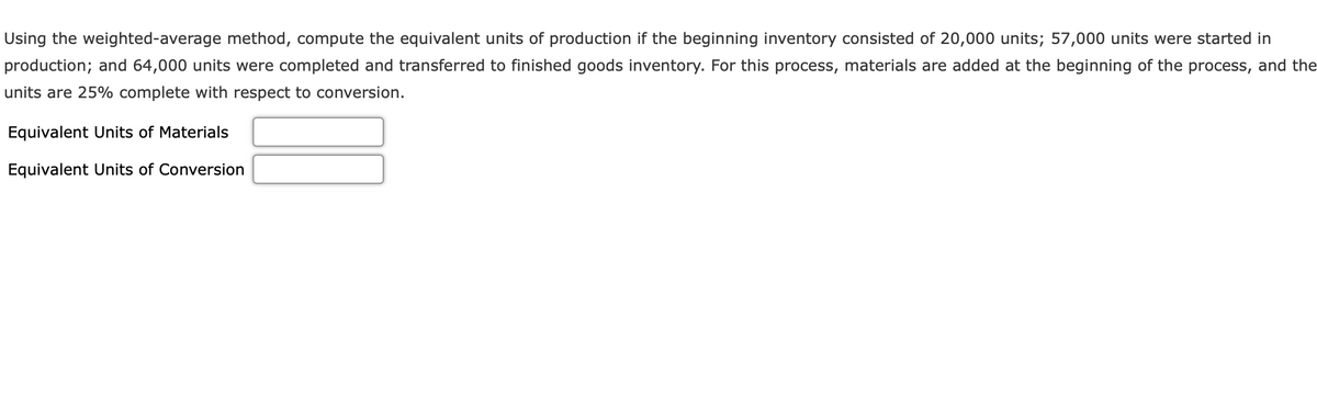 Using the weighted-average method, compute the equivalent units of production if the beginning inventory consisted of 20,000 units; 57,000 units were started in
production; and 64,000 units were completed and transferred to finished goods inventory. For this process, materials are added at the beginning of the process, and the
units are 25% complete with respect to conversion.
Equivalent Units of Materials
Equivalent Units of Conversion
