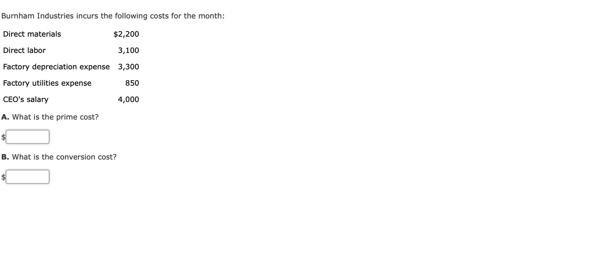 Burnham Industries incurs the following costs for the month:
Direct materials
$2,200
Direct labor
3,100
Factory depreciation expense 3,300
Factory utilities expense
850
CEO's salary
4,000
A. What is the prime cost?
$
B. What is the conversion cost?
