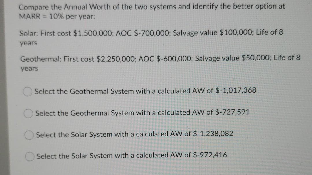 Compare the Annual Worth of the two systems and identify the better option at
MARR = 10% per year:
Solar: First cost $1,500,000; AOC $-700,000; Salvage value $100,000; Life of 8
years
Geothermal: First cost $2,250,000; AOC $-600,000; Salvage value $50,000; Life of 8
years
Select the Geothermal System with a calculated AW of $-1,017,368
Select the Geothermal System with a calculated AW of $-727,591
Select the Solar System with a calculated AW of $-1,238,
Select the Solar System with a calculated AW of $-972,416
