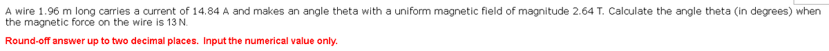 A wire 1.96 m long carries a current of 14.84 A and makes an angle theta with a uniform magnetic field of magnitude 2.64 T. Calculate the angle theta (in degrees) when
the magnetic force on the wire is 13 N.
Round-off answer up to two decimal places. Input the numerical value only.