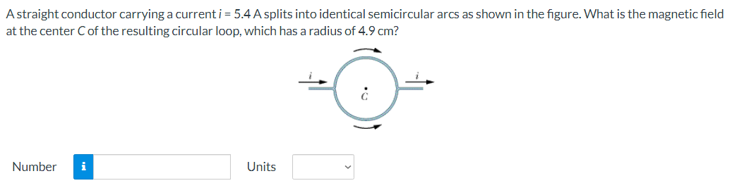 A straight conductor carrying a current i = 5.4 A splits into identical semicircular arcs as shown in the figure. What is the magnetic field
at the center C of the resulting circular loop, which has a radius of 4.9 cm?
Number i
Units