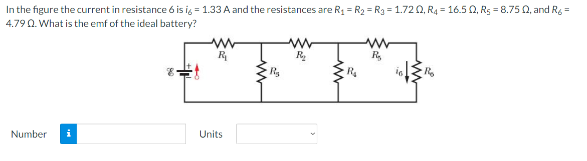 In the figure the current in resistance 6 is i6 = 1.33 A and the resistances are R₁ = R₂ = R3 = 1.720, R4 = 16.50, R5 = 8.75 02, and R6 =
4.79 Q. What is the emf of the ideal battery?
Number i
R₁
Units
R3
R₂
R₁
R₂
16
R6