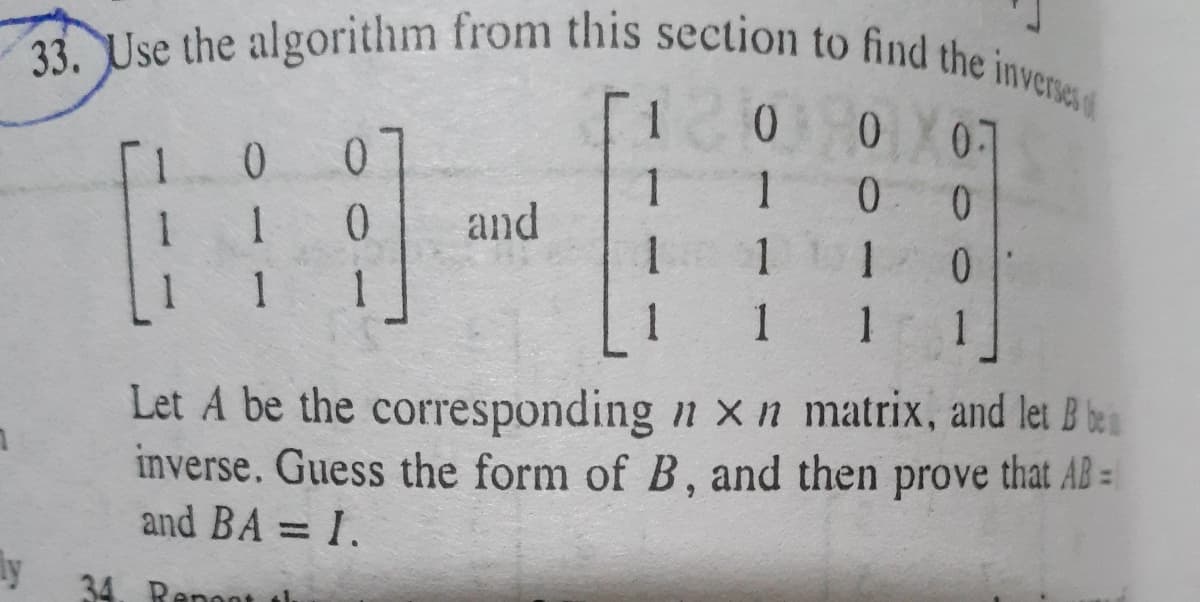 33. Use the algorithm from this section to find the inverses
07
1
1.
0.
and
0.
1
1
1
1 1
1
Let A be the corresponding n x n matrix, and let B be
inverse. Guess the form of B, and then prove that AB =
and BA = I.
ly
34. Repont th
