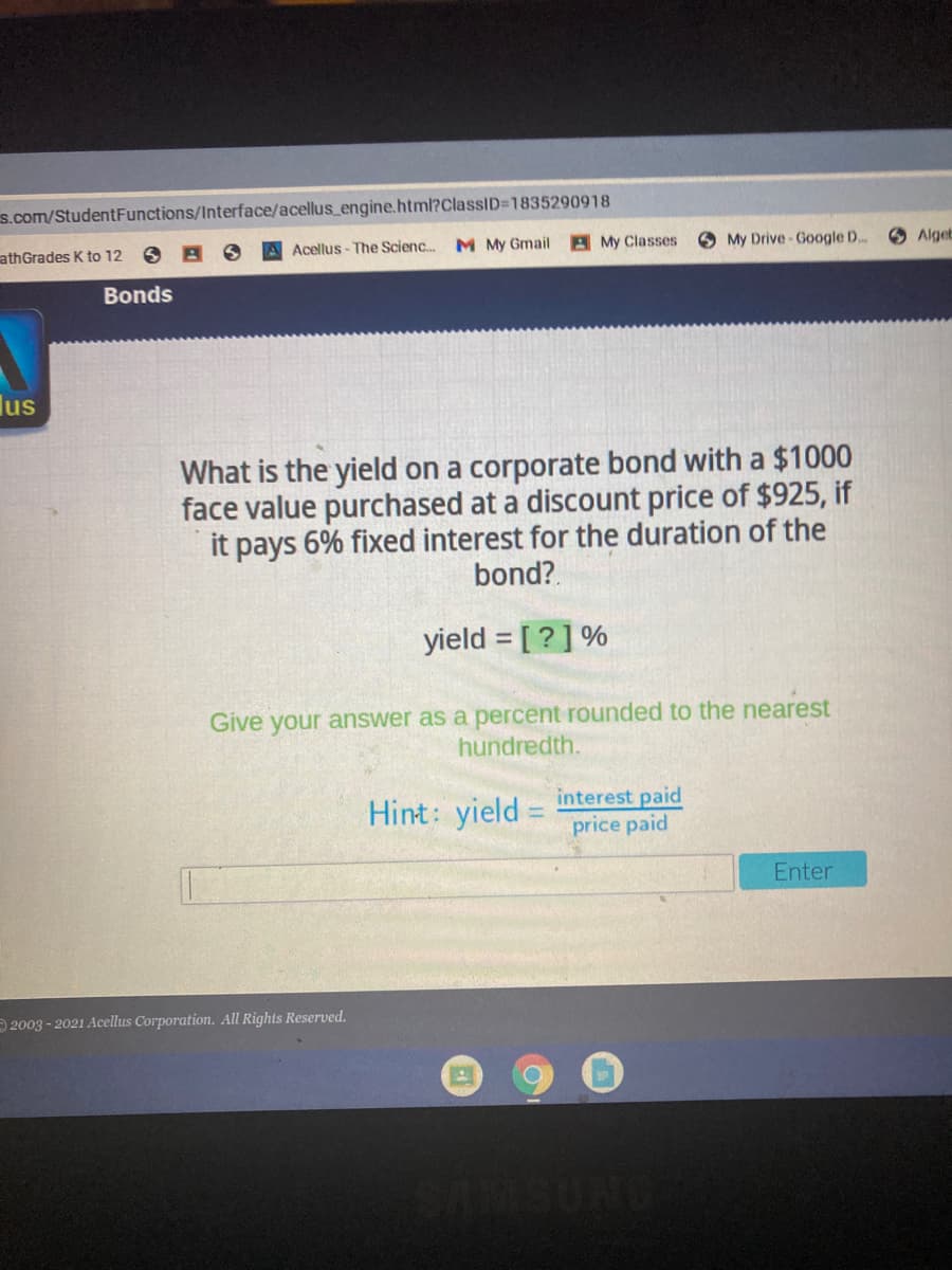 s.com/StudentFunctions/Interface/acellus_engine.html?ClassiD=1835290918
athGrades K to 12
Acellus - The Scienc.
M My Gmail A My Classes
O My Drive-Google D..
O Algeb
Bonds
lus
What is the yield on a corporate bond with a $1000
face value purchased at a discount price of $925, if
it pays 6% fixed interest for the duration of the
bond?.
yield = [ ? ] %
Give your answer as a percent rounded to the nearest
hundredth.
Hint: yield = interest paid
price paid
Enter
2003 - 2021 Acellus Corporation. All Rights Reserved.
SUND
