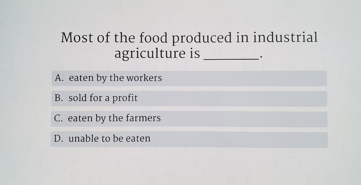Most of the food produced in industrial
agriculture is
A. eaten by the workers
B. sold for a profit
C. eaten by the farmers
D. unable to be eaten
