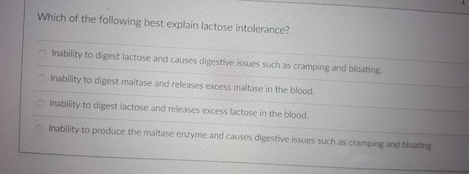 Which of the following best explain lactose intolerance?
Inability to digest lactose and causes digestive issues such as cramping and bloating.
O Inability to digest maltase and releases excess maltase in the blood.
Inability to digest lactose and releases excess lactose in the blood.
Inability to produce the maltase enzyme and causes digestive issues such as cramping and bloating
