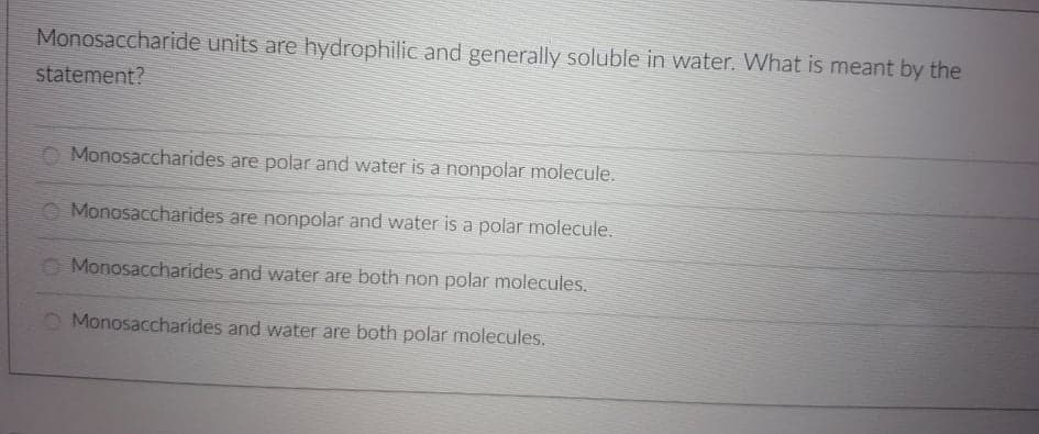 Monosaccharide units are hydrophilic and generally soluble in water. What is meant by the
statement?
O Monosaccharides are polar and water is a nonpolar molecule.
Monosaccharides are nonpolar and water is a polar molecule.
Monosaccharides and water are both non polar molecules.
O Monosaccharides and water are both polar molecules.
