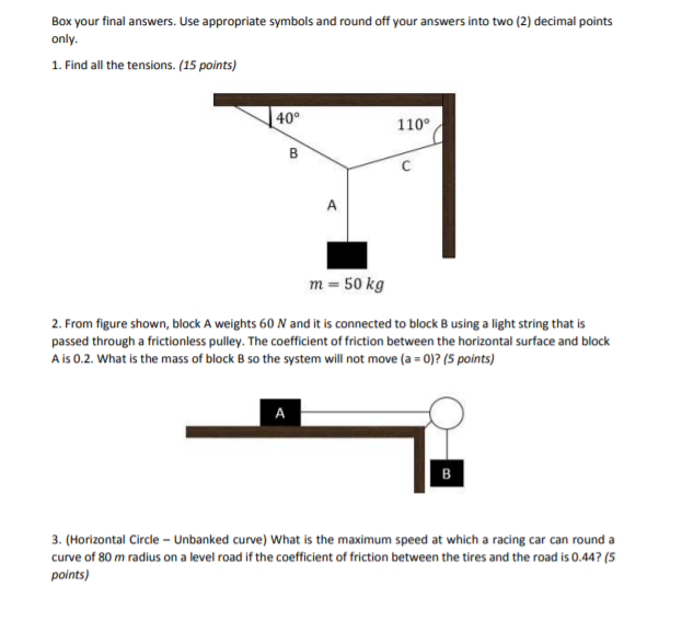 Box your final answers. Use appropriate symbols and round off your answers into two (2) decimal points
only.
1. Find all the tensions. (15 points)
40°
110°
C
A
m = 50 kg
2. From figure shown, block A weights 60 N and it is connected to block B using a light string that is
passed through a frictionless pulley. The coefficient of friction between the horizontal surface and block
A is 0.2. What is the mass of block B so the system will not move (a = 0)? (5 points)
A
в
3. (Horizontal Circle - Unbanked curve) What is the maximum speed at which a racing car can round a
curve of 80 m radius on a level road if the coefficient of friction between the tires and the road is 0.44? (5
points)
