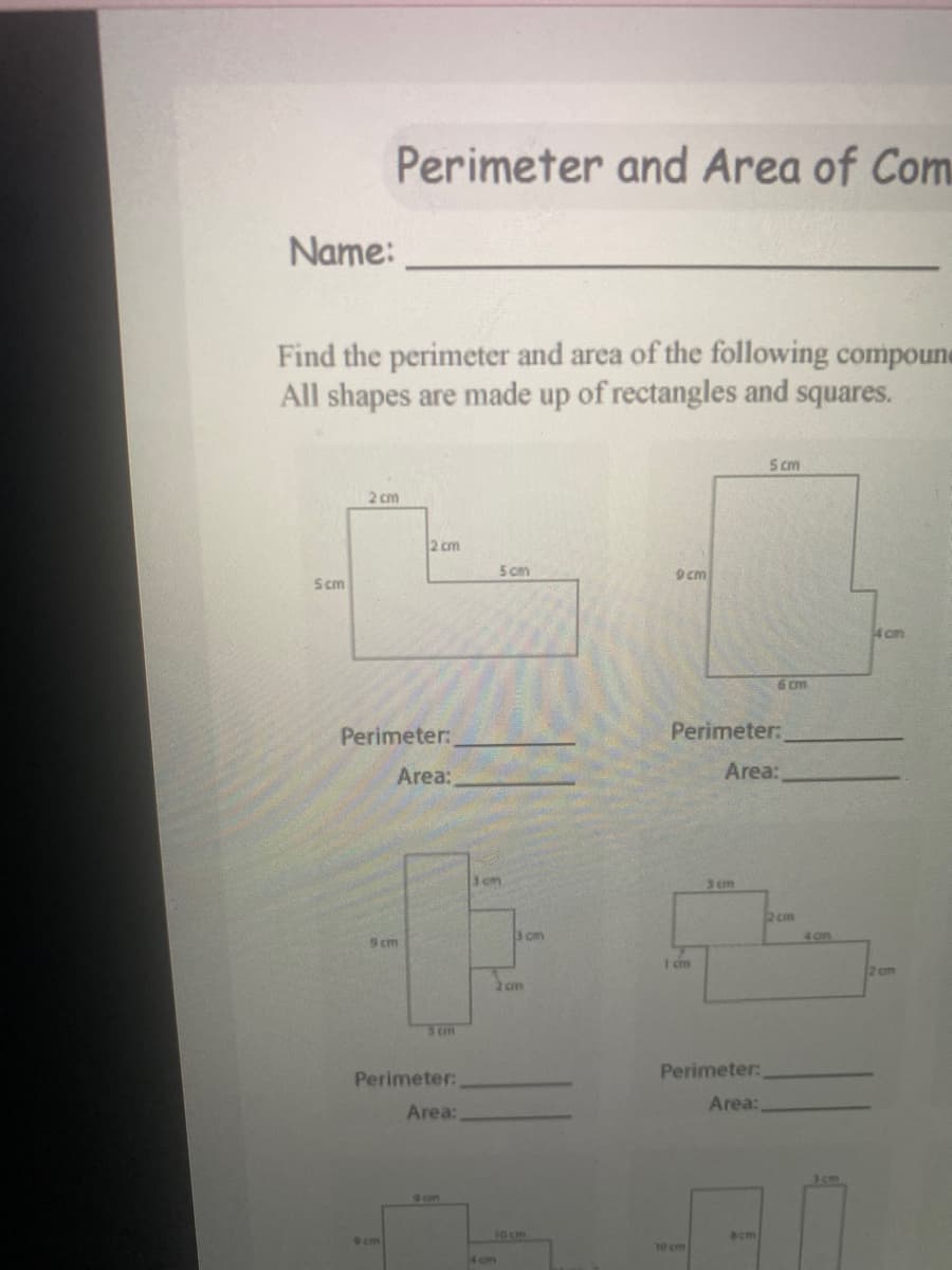 Perimeter and Area of Com.
Name:
Find the perimeter and area of the following compoune
All shapes are made up of rectangles and squares.
S cm
2 cm
2 cm
5 cm
9cm
Scm
4 cm
6 cm
Perimeter:
Perimeter:
Area:
Area:
3 cm
3 cm
2 cm
3 cm
4 on
9cm
2 cm
2 cm
Perimeter:
Perimeter:
Area:
Area:
3cm
10 cm
Bcm
9cm
10 cm
4 on
