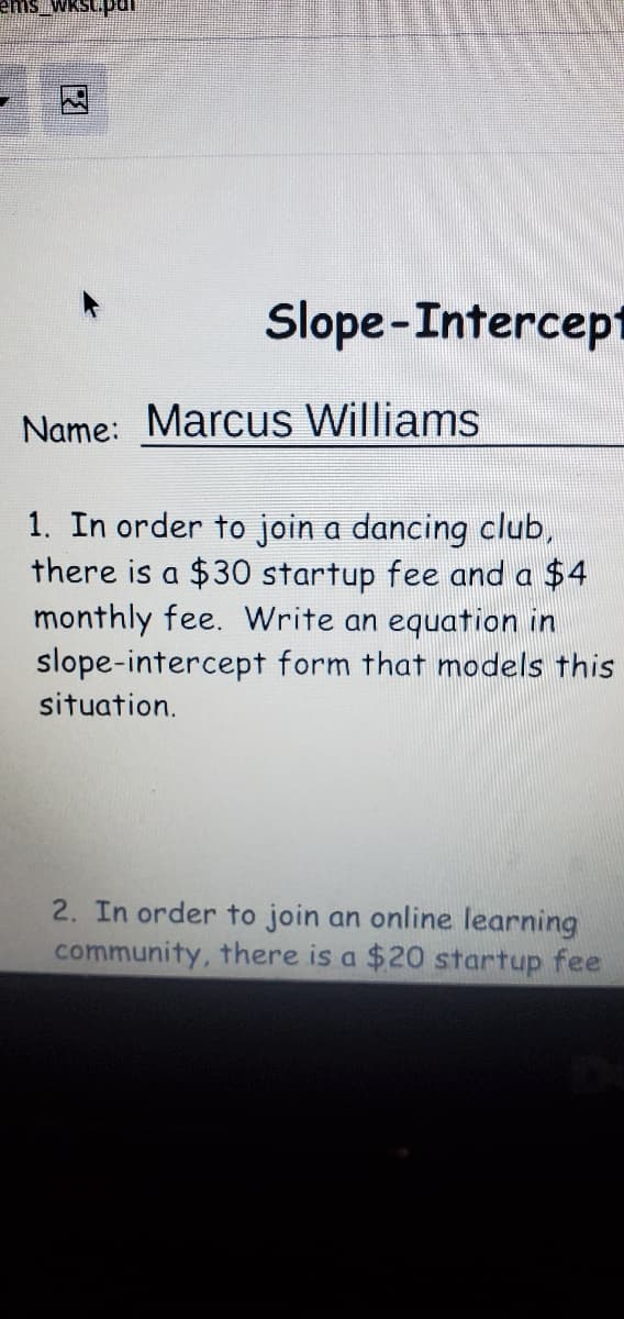 ems WKst.pdr
Slope-Intercept
Name: Marcus Williams
1. In order to join a dancing club,
there is a $30 startup fee and a $4
monthly fee. Write an equation in
slope-intercept form that models this
situation.
2. In order to join an online learning
community, there is a $20 startup fee
