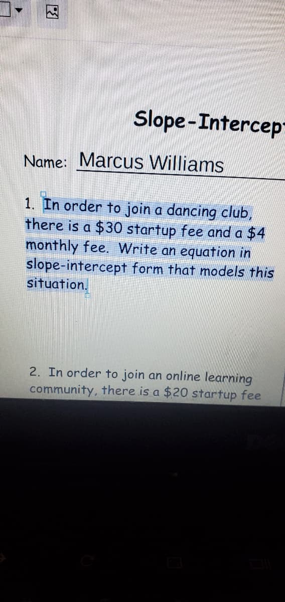 因
Slope-Intercep
Name: Marcus Williams
1. In order to join a dancing club,
there is a $30 startup fee and a $4
monthly fee. Write an equation in
slope-intercept form that models this
situation.
2. In order to join an online learning
community, there is a $20 startup fee
