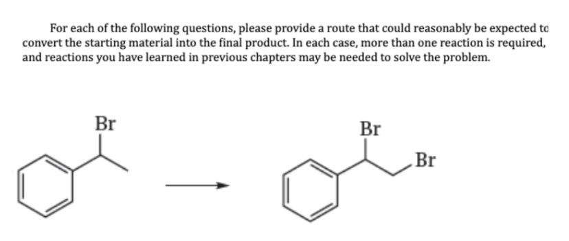 For each of the following questions, please provide a route that could reasonably be expected to
convert the starting material into the final product. In each case, more than one reaction is required,
and reactions you have learned in previous chapters may be needed to solve the problem.
Br
Br
Br