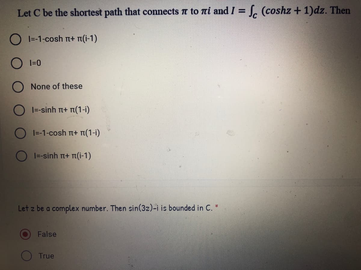 Let C be the shortest path that connects t to ni and I = J. (coshz + 1)dz. Then
%3D
O I=-1-cosh TI+ n(i-1)
O I=0
None of these
O I=-sinh n+ n(1-i)
O I=-1-cosh rI+ m(1-i)
O I=-sinh T+ n(i-1)
Let z be a complex number. Then sin(3z)-i is bounded in C. *
False
True
