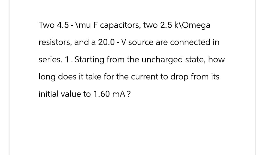 Two 4.5-\mu F capacitors, two 2.5 k\Omega
resistors, and a 20.0 - V source are connected in
series. 1. Starting from the uncharged state, how
long does it take for the current to drop from its
initial value to 1.60 mA?