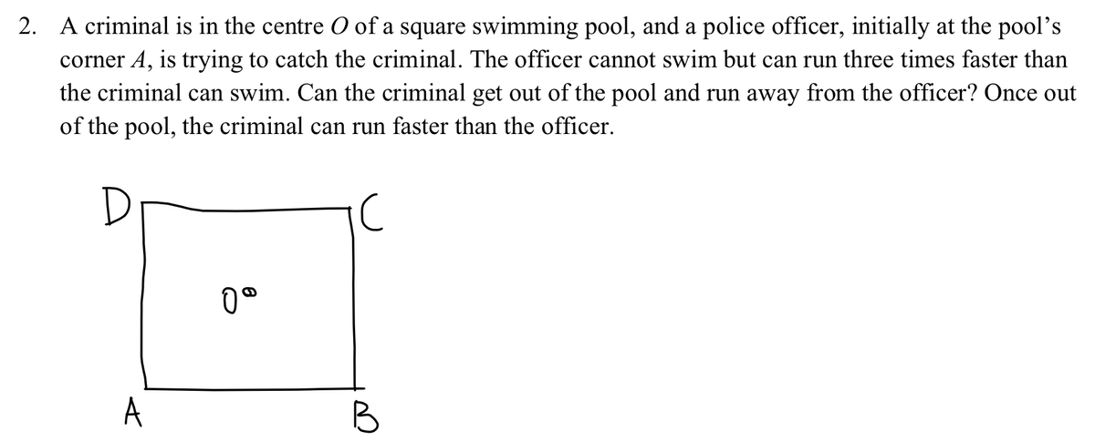 2. A criminal is in the centre O of a square swimming pool, and a police officer, initially at the pool's
corner A, is trying to catch the criminal. The officer cannot swim but can run three times faster than
the criminal can swim. Can the criminal get out of the pool and run away from the officer? Once out
of the pool, the criminal can run faster than the officer.
A
0°
B