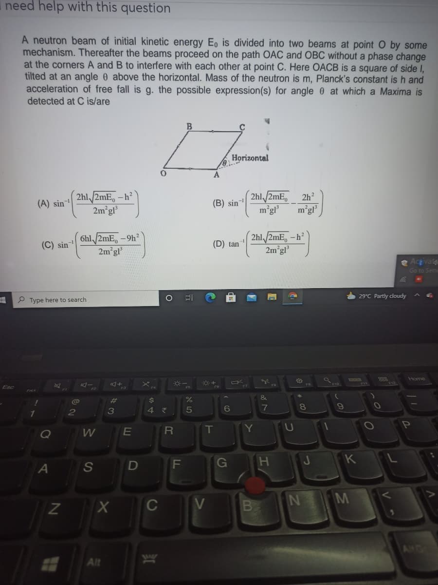 need help with this question
A neutron beam of initial kinetic energy E, is divided into two beams at point O by some
mechanism. Thereafter the beams proceed on the path OAC and OBC without a phase change
at the corners A and B to interfere with each other at point C. Here OACB is a square of side I,
tilted at an angle 0 above the horizontal. Mass of the neutron is m, Planck's constant is h and
acceleration of free fall is g. the possible expression(s) for angle 0 at which a Maxima is
detected at C is/are
Horizontal
2hl/2mE,
m°gl
2hl, /2mE, -h²
2h?
(A) sin
(B) sin-
2m gl
mégl
6hl /2mE,-9h
2m gl
2hl/2mE, -h
2m°gl
(C) sin
(D) tan
Acgivat
Go to Seti
29°C Partly cloudy
P Type here to search
Home
Esc
&
@
23
6
7
3
W
E
T
Y
U
Q
F\
G
A
M
C
V
ANG
1MAST
Alt
V
しの
