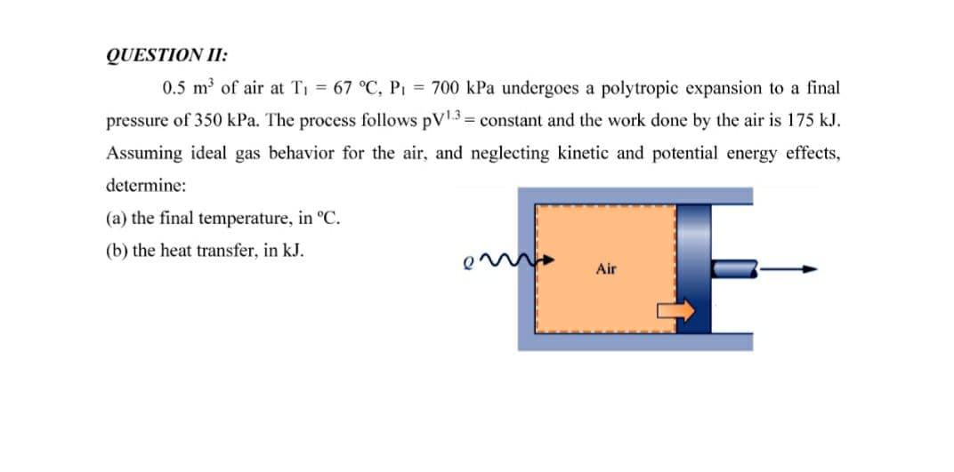 QUESTION II:
0.5 m of air at Ti = 67 °C, P1 = 700 kPa undergoes a polytropic expansion to a final
pressure of 350 kPa. The process follows pV3 = constant and the work done by the air is 175 kJ.
Assuming ideal gas behavior for the air, and neglecting kinetic and potential energy effects,
determine:
(a) the final temperature, in °C.
(b) the heat transfer, in kJ.
Air
