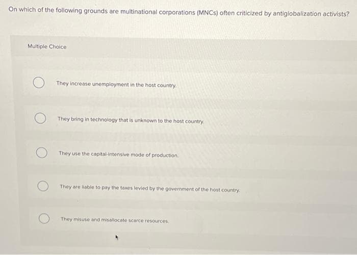 On which of the following grounds are multinational corporations (MNCS) often criticized by antiglobalization activists?
Multiple Choice
They increase unemployment in the host country.
They bring in technology that is unknown to the host country
They use the capital-Intensive mode of production.
They are liable to pay the taxes levied by the government of the host country.
They misuse and misallocate scarce resources
