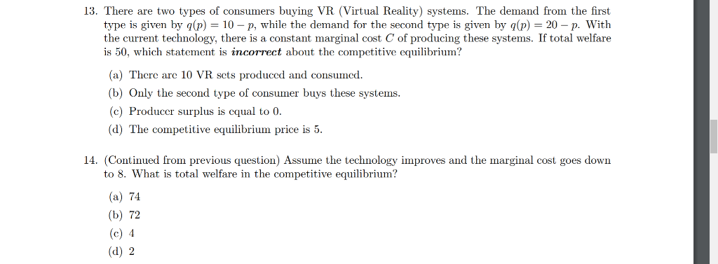 13. There are two types of consumers buying VR (Virtual Reality) systems. The demand from the first
type is given by g(p) = 10 – p, while the demand for the second type is given by q(p) = 20 – p. With
the current technology, there is a constant marginal cost C of producing these systems. If total welfare
is 50, which statement is incorrect about the competitive equilibrium?
(a) There are 10 VR sets produced and consumed.
(b) Only the second type of consumer buys these systems.
(c) Producer surplus is cqual to 0.
(d) The competitive equilibrium price is 5.
14. (Continued from previous question) Assume the technology improves and the marginal cost goes down
to 8. What is total welfare in the competitive equilibrium?
(a) 74
(b) 72
(c) 4
(d) 2
