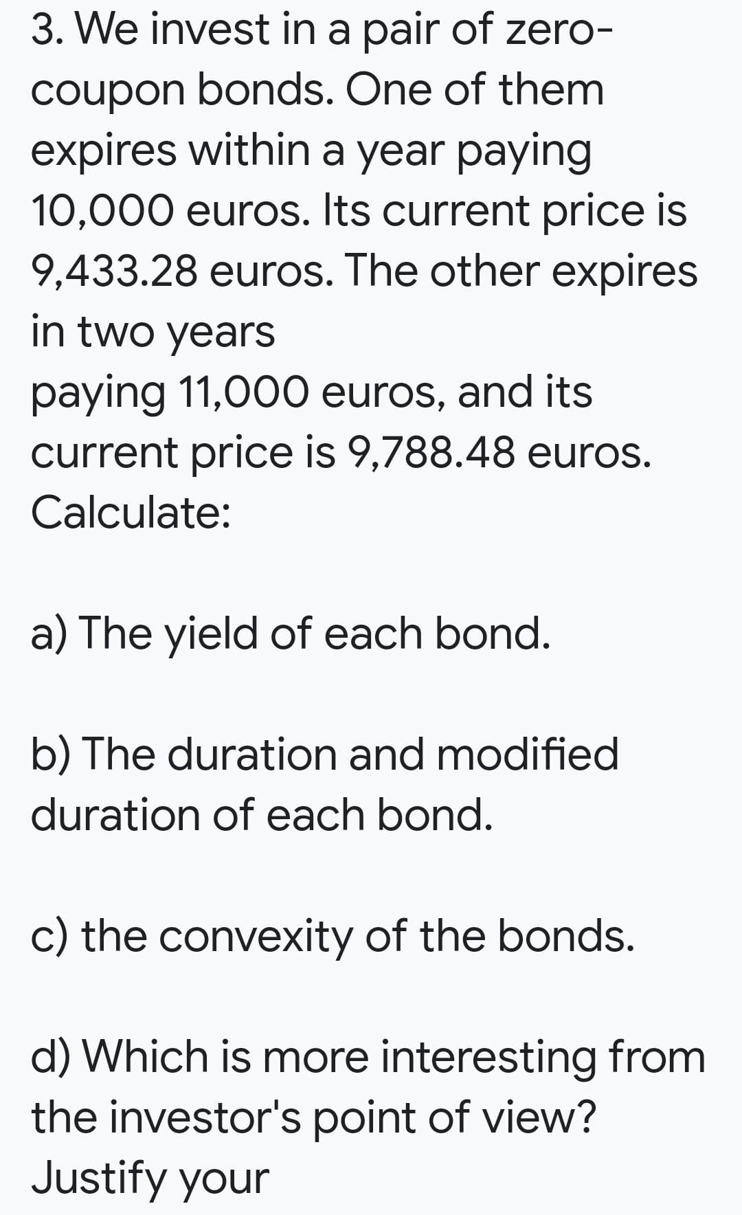 3. We invest in a pair of zero-
coupon bonds. One of them
expires within a year paying
10,000 euros. Its current price is
9,433.28 euros. The other expires
in two years
paying 11,000 euros, and its
current price is 9,788.48 euros.
Calculate:
a) The yield of each bond.
b) The duration and modified
duration of each bond.
c) the convexity of the bonds.
d) Which is more interesting from
the investor's point of view?
Justify your
