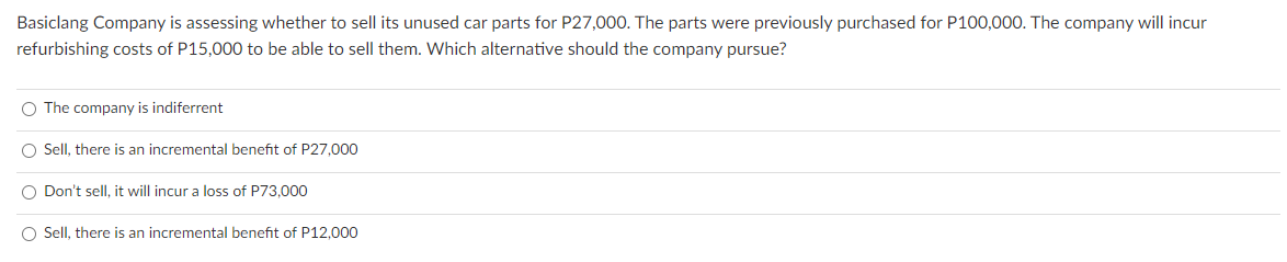Basiclang Company is assessing whether to sell its unused car parts for P27,000. The parts were previously purchased for P100,000. The company will incur
refurbishing costs of P15,000 to be able to sell them. Which alternative should the company pursue?
O The company is indiferrent
O Sell, there is an incremental benefit of P27,000
O Don't sell, it will incur a loss of P73,000
O Sell, there is an incremental benefit of P12,000
