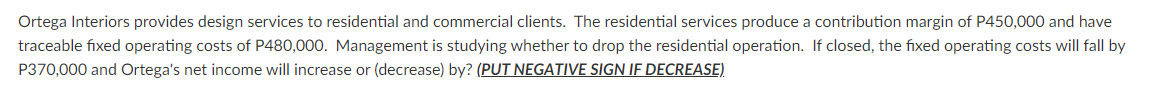 Ortega Interiors provides design services to residential and commercial clients. The residential services produce a contribution margin of P450,000 and have
traceable fixed operating costs of P480,000. Management is studying whether to drop the residential operation. If closed, the fixed operating costs will fall by
P370,000 and Ortega's net income will increase or (decrease) by? (PUT NEGATIVE SIGN IF DECREASE)
